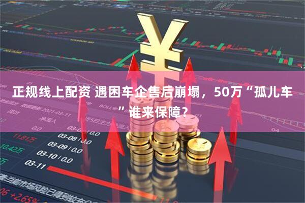 正规线上配资 遇困车企售后崩塌，50万“孤儿车”谁来保障？