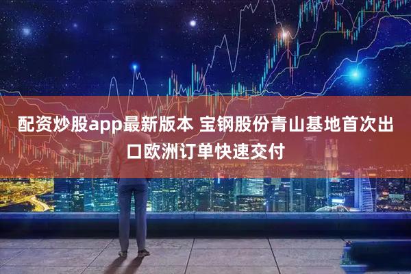 配资炒股app最新版本 宝钢股份青山基地首次出口欧洲订单快速交付
