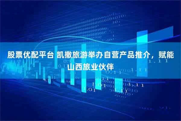 股票优配平台 凯撒旅游举办自营产品推介，赋能山西旅业伙伴