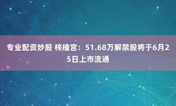 专业配资炒股 梓橦宫：51.68万解禁股将于6月25日上市流通