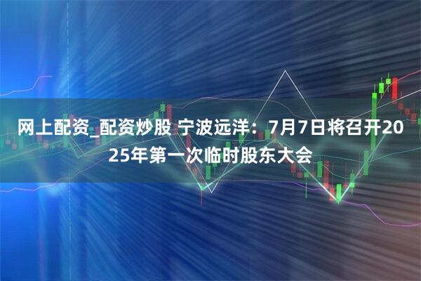 网上配资_配资炒股 宁波远洋：7月7日将召开2025年第一次临时股东大会