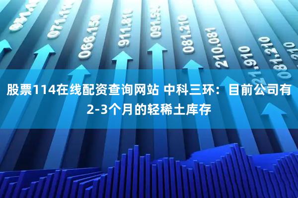 股票114在线配资查询网站 中科三环：目前公司有2-3个月的轻稀土库存