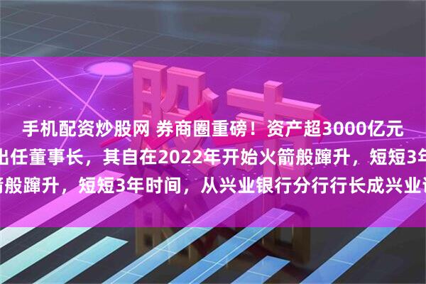 手机配资炒股网 券商圈重磅！资产超3000亿元券商巨头换帅，苏军良出任董事长，其自在2022年开始火箭般蹿升，短短3年时间，从兴业银行分行行长成兴业证券掌门人