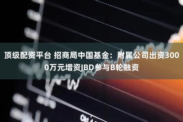 顶级配资平台 招商局中国基金：附属公司出资3000万元增资JBD参与B轮融资