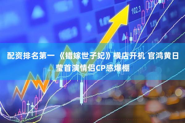 配资排名第一 《错嫁世子妃》横店开机 官鸿黄日莹首演情侣CP感爆棚