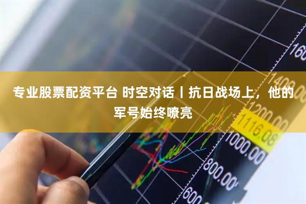 专业股票配资平台 时空对话丨抗日战场上，他的军号始终嘹亮
