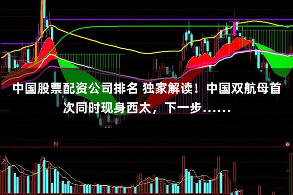 中国股票配资公司排名 独家解读！中国双航母首次同时现身西太，下一步……