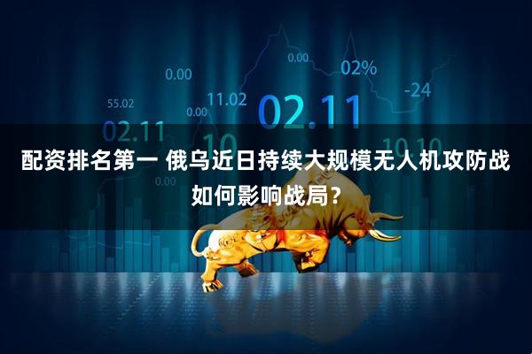 配资排名第一 俄乌近日持续大规模无人机攻防战如何影响战局？
