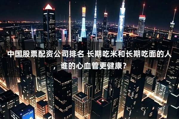中国股票配资公司排名 长期吃米和长期吃面的人，谁的心血管更健康？