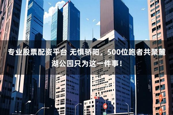 专业股票配资平台 无惧骄阳，500位跑者共聚麓湖公园只为这一件事！