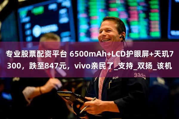 专业股票配资平台 6500mAh+LCD护眼屏+天玑7300，跌至847元，vivo亲民了_支持_双扬_该机