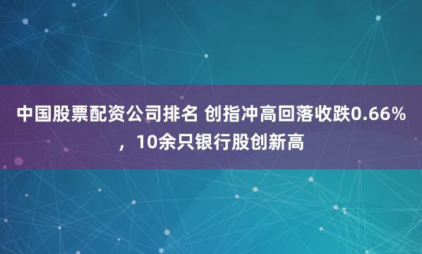 中国股票配资公司排名 创指冲高回落收跌0.66%,10余只银行股创新高