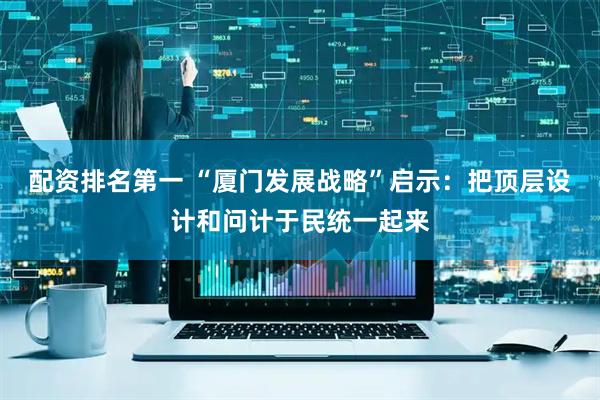 配资排名第一 “厦门发展战略”启示：把顶层设计和问计于民统一起来
