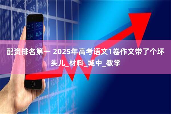 配资排名第一 2025年高考语文1卷作文带了个坏头儿_材料_城中_教学