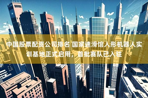 中国股票配资公司排名 国家速滑馆人形机器人实训基地正式启用,首批赛队已入驻