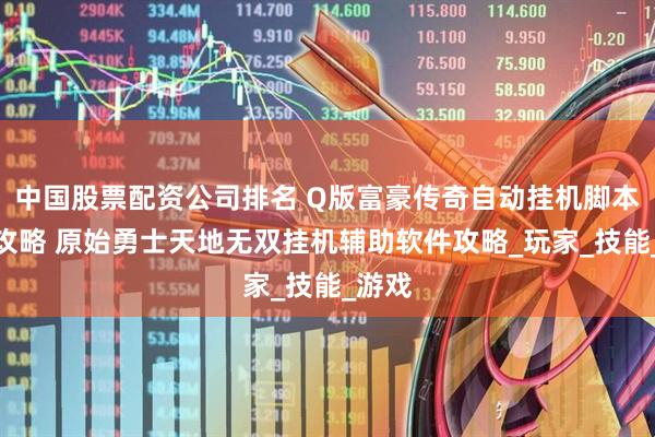 中国股票配资公司排名 Q版富豪传奇自动挂机脚本助手攻略 原始勇士天地无双挂机辅助软件攻略_玩家_技能_游戏