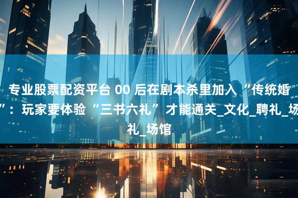 专业股票配资平台 00 后在剧本杀里加入 “传统婚俗”：玩家要体验 “三书六礼” 才能通关_文化_聘礼_场馆