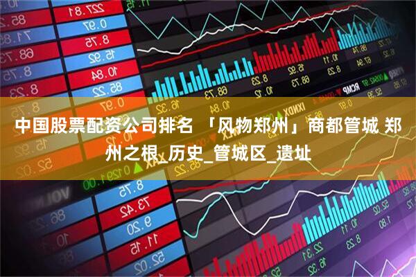 中国股票配资公司排名 「风物郑州」商都管城 郑州之根_历史_管城区_遗址