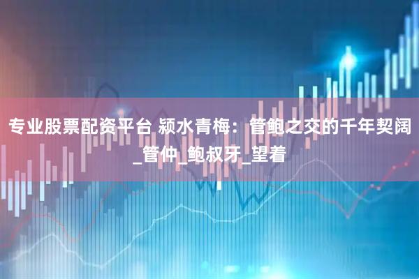 专业股票配资平台 颍水青梅：管鲍之交的千年契阔_管仲_鲍叔牙_望着