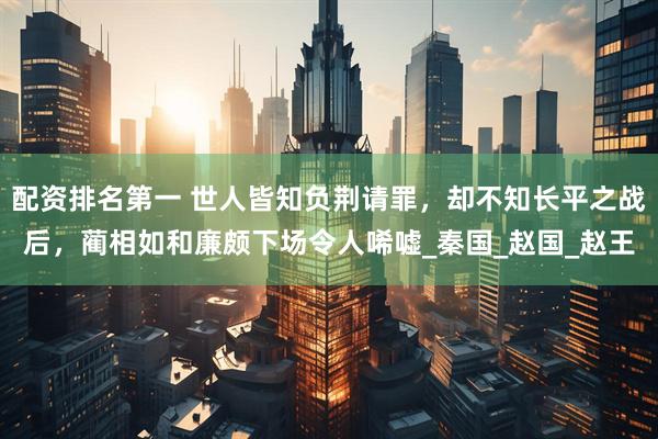 配资排名第一 世人皆知负荆请罪，却不知长平之战后，蔺相如和廉颇下场令人唏嘘_秦国_赵国_赵王