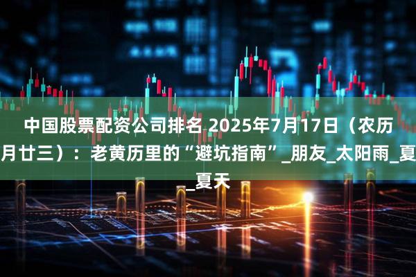 中国股票配资公司排名 2025年7月17日（农历六月廿三）：老黄历里的“避坑指南”_朋友_太阳雨_夏天