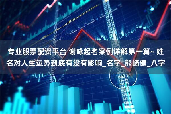 专业股票配资平台 谢咏起名案例详解第一篇~ 姓名对人生运势到底有没有影响_名字_熊崎健_八字