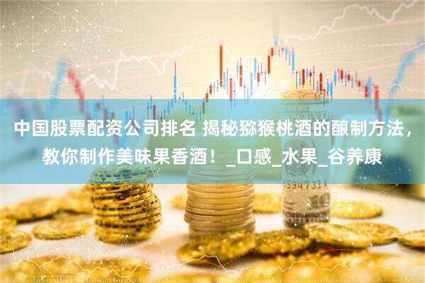 中国股票配资公司排名 揭秘猕猴桃酒的酿制方法，教你制作美味果香酒！_口感_水果_谷养康