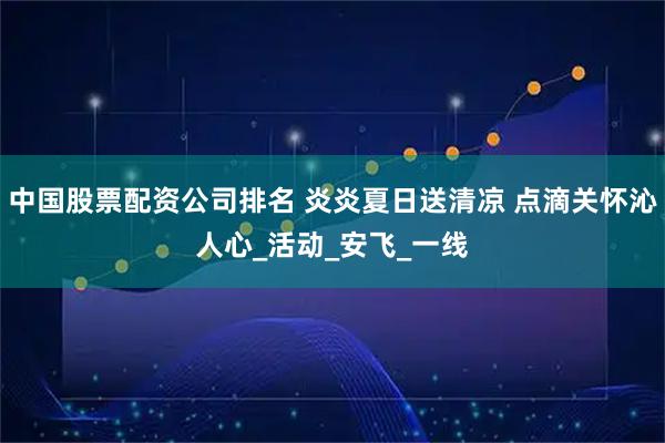 中国股票配资公司排名 炎炎夏日送清凉 点滴关怀沁人心_活动_安飞_一线