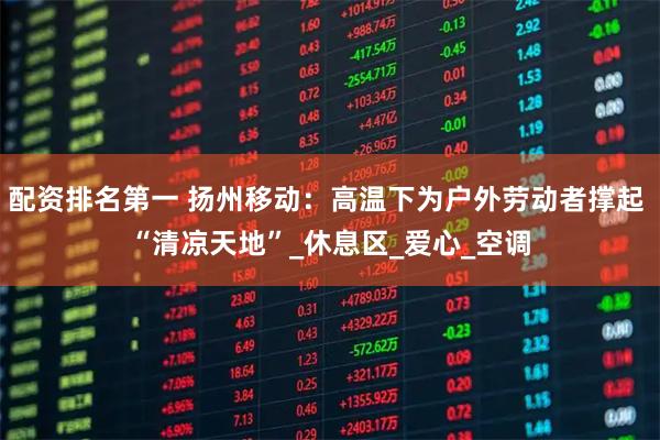配资排名第一 扬州移动：高温下为户外劳动者撑起 “清凉天地”_休息区_爱心_空调