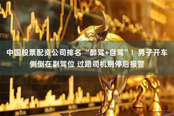 中国股票配资公司排名 “醉驾+自驾”！男子开车侧倒在副驾位 过路司机别停后报警