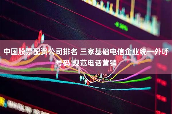 中国股票配资公司排名 三家基础电信企业统一外呼号码 规范电话营销