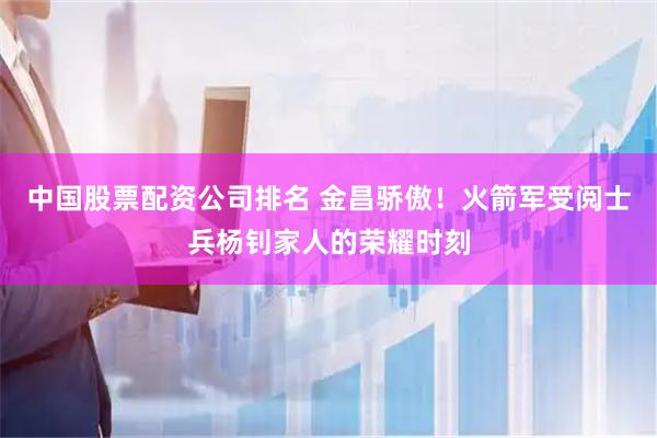 中国股票配资公司排名 金昌骄傲！火箭军受阅士兵杨钊家人的荣耀时刻