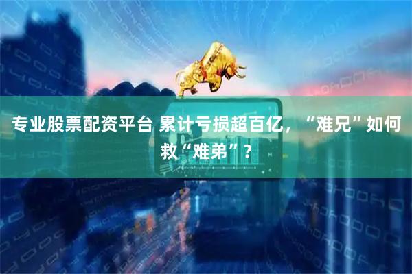 专业股票配资平台 累计亏损超百亿，“难兄”如何救“难弟”？