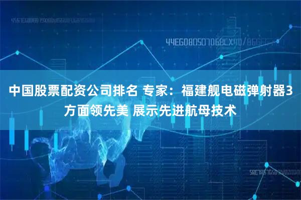 中国股票配资公司排名 专家：福建舰电磁弹射器3方面领先美 展示先进航母技术