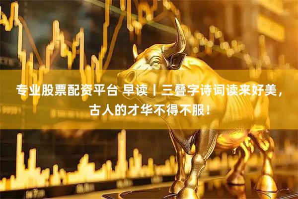 专业股票配资平台 早读丨三叠字诗词读来好美，古人的才华不得不服！