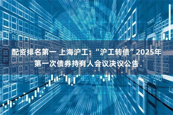 配资排名第一 上海沪工: “沪工转债”2025年第一次债券持有人会议决议公告