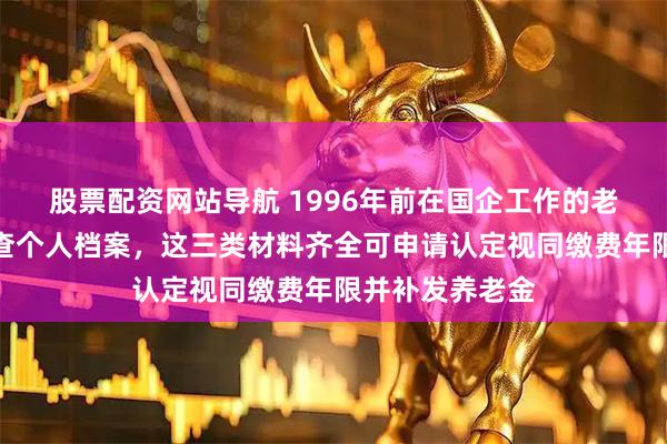 股票配资网站导航 1996年前在国企工作的老职工请立即核查个人档案,这三类材料齐全可申请认定视同缴费年限并补发养老金