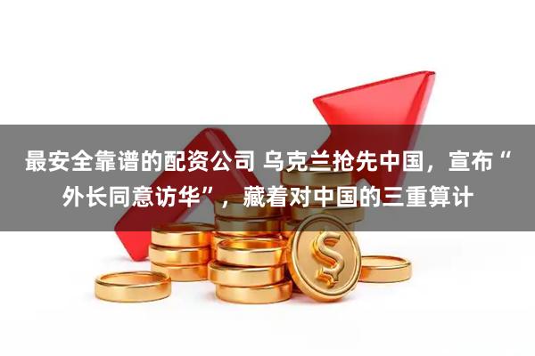 最安全靠谱的配资公司 乌克兰抢先中国,宣布“外长同意访华”,藏着对中国的三重算计