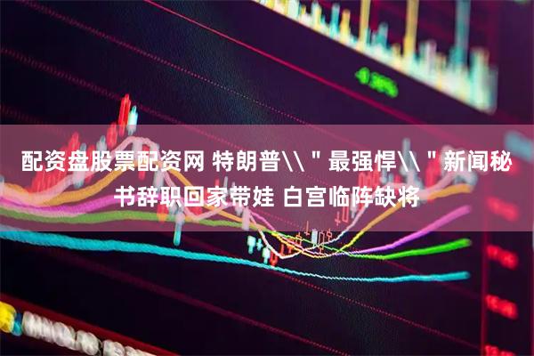 配资盘股票配资网 特朗普\＂最强悍\＂新闻秘书辞职回家带娃 白宫临阵缺将