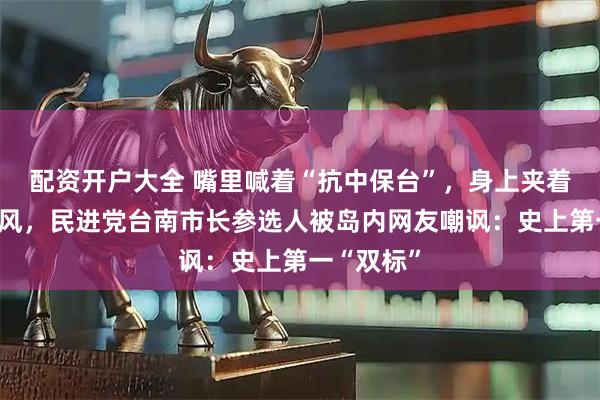 配资开户大全 嘴里喊着“抗中保台”，身上夹着大疆麦克风，民进党台南市长参选人被岛内网友嘲讽：史上第一“双标”