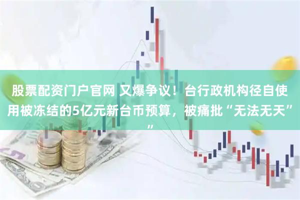 股票配资门户官网 又爆争议！台行政机构径自使用被冻结的5亿元新台币预算，被痛批“无法无天”
