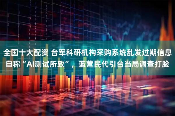 全国十大配资 台军科研机构采购系统乱发过期信息自称“AI测试所致”，蓝营民代引台当局调查打脸