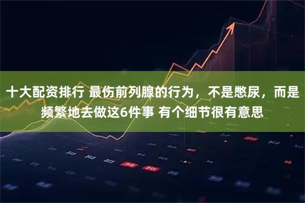 十大配资排行 最伤前列腺的行为，不是憋尿，而是频繁地去做这6件事 有个细节很有意思