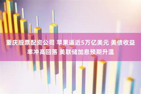重庆股票配资公司 苹果逼近5万亿美元 美债收益率冲高回落 美联储加息预期升温