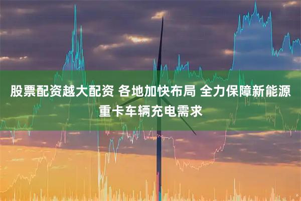 股票配资越大配资 各地加快布局 全力保障新能源重卡车辆充电需求