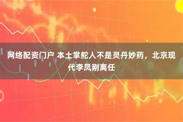 网络配资门户 本土掌舵人不是灵丹妙药，北京现代李凤刚离任