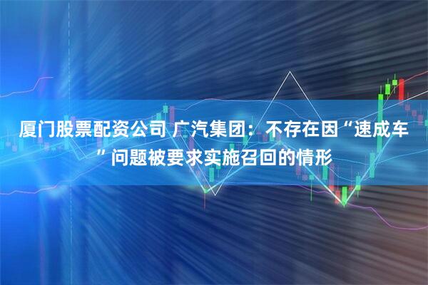 厦门股票配资公司 广汽集团：不存在因“速成车”问题被要求实施召回的情形